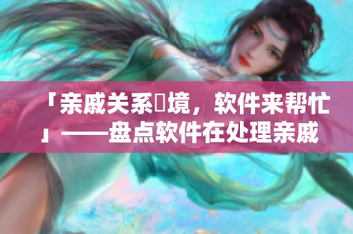 「親戚關(guān)系囧境，軟件來幫忙」——盤點軟件在處理親戚關(guān)系方面的貼心功能