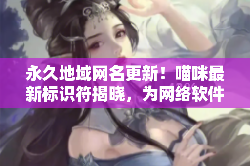 永久地域網(wǎng)名更新！喵咪最新標(biāo)識(shí)符揭曉，為網(wǎng)絡(luò)軟件注入全新活力