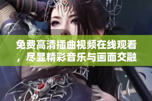 免費高清插曲視頻在線觀看，盡顯精彩音樂與畫面交融之美！