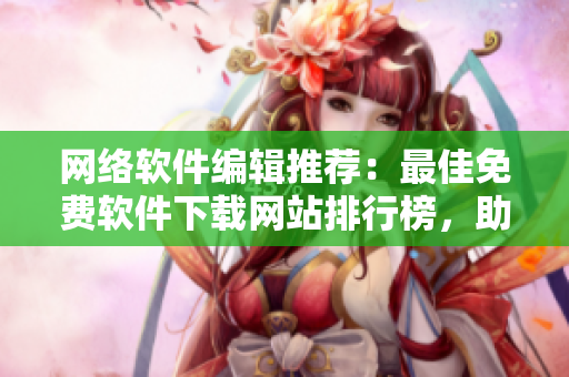 網(wǎng)絡(luò)軟件編輯推薦：最佳免費(fèi)軟件下載網(wǎng)站排行榜，助你發(fā)現(xiàn)最實(shí)用的工具