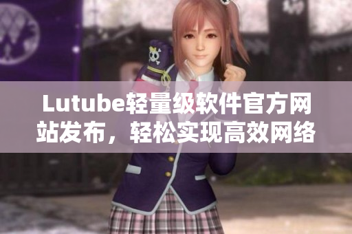 Lutube輕量級(jí)軟件官方網(wǎng)站發(fā)布，輕松實(shí)現(xiàn)高效網(wǎng)絡(luò)視頻播放
