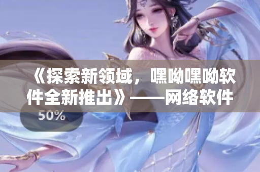《探索新領(lǐng)域，嘿呦嘿呦軟件全新推出》——網(wǎng)絡(luò)軟件編輯分享推廣攻略