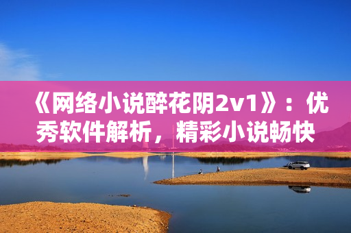 《網(wǎng)絡(luò)小說醉花陰2v1》：優(yōu)秀軟件解析，精彩小說暢快閱讀