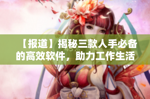 【報(bào)道】揭秘三款人手必備的高效軟件，助力工作生活快捷高效
