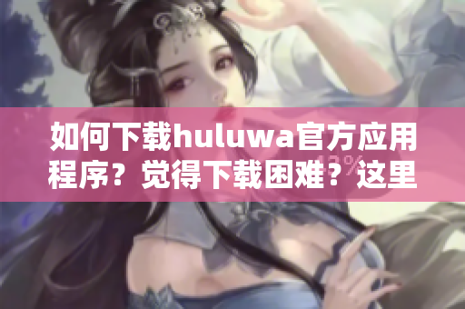 如何下載huluwa官方應(yīng)用程序？覺得下載困難？這里有完整教程！