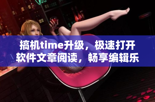 搞機(jī)time升級(jí)，極速打開軟件文章閱讀，暢享編輯樂趣