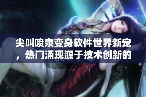 尖叫噴泉變身軟件世界新寵，熱門涌現(xiàn)源于技術(shù)創(chuàng)新的革新性應(yīng)用！