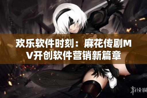 歡樂軟件時(shí)刻：麻花傳劇MV開創(chuàng)軟件營銷新篇章