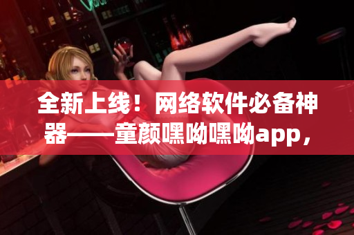全新上線！網(wǎng)絡(luò)軟件必備神器——童顏嘿呦嘿呦app，快速提升用戶體驗