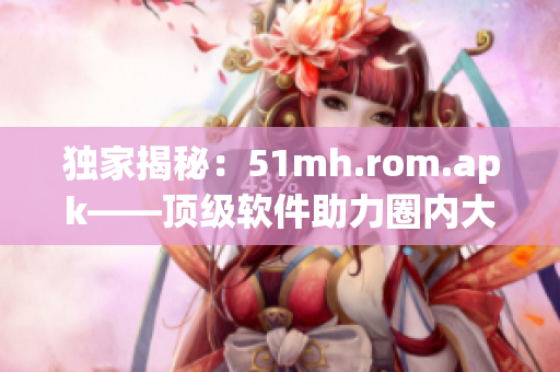 獨(dú)家揭秘：51mh.rom.apk——頂級軟件助力圈內(nèi)大佬