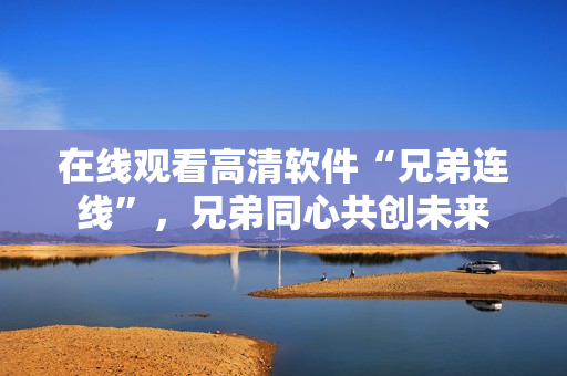 在線觀看高清軟件“兄弟連線”，兄弟同心共創(chuàng)未來(lái)