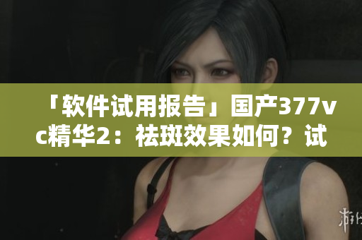 「軟件試用報告」國產377vc精華2：祛斑效果如何？試用評測詳解