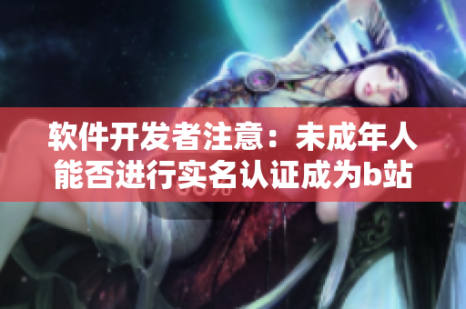 軟件開發(fā)者注意：未成年人能否進行實名認證成為b站用戶？