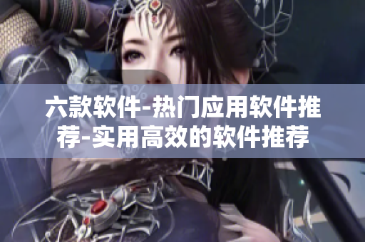 六款軟件-熱門應(yīng)用軟件推薦-實用高效的軟件推薦