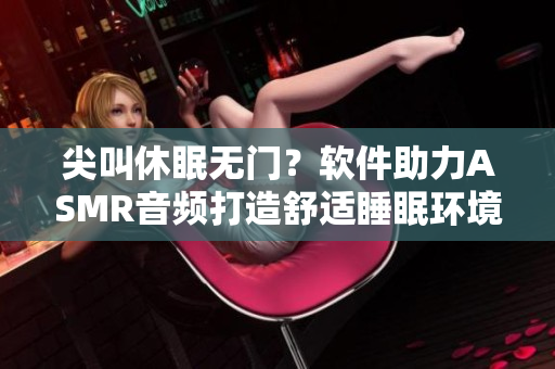尖叫休眠無(wú)門？軟件助力ASMR音頻打造舒適睡眠環(huán)境
