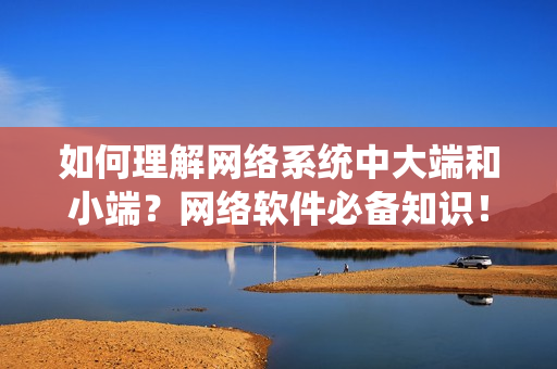 如何理解網(wǎng)絡(luò)系統(tǒng)中大端和小端？網(wǎng)絡(luò)軟件必備知識(shí)！