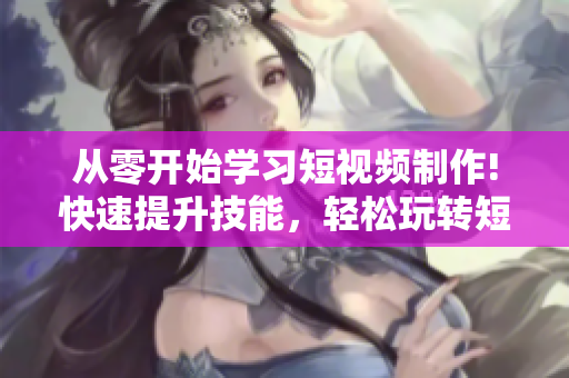 從零開始學(xué)習(xí)短視頻制作!快速提升技能，輕松玩轉(zhuǎn)短視頻網(wǎng)頁入口！