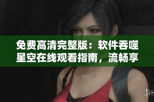 免費(fèi)高清完整版：軟件吞噬星空在線觀看指南，流暢享受軟件強(qiáng)大功能