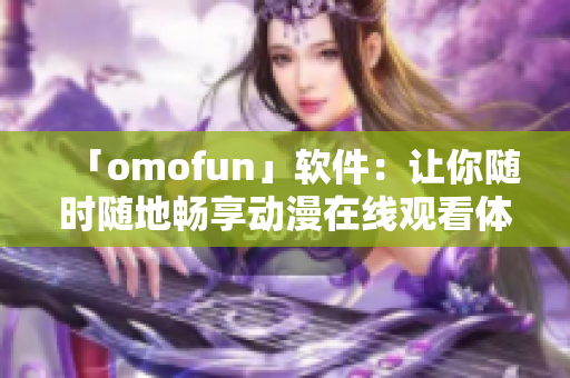 「omofun」軟件：讓你隨時隨地暢享動漫在線觀看體驗(yàn)