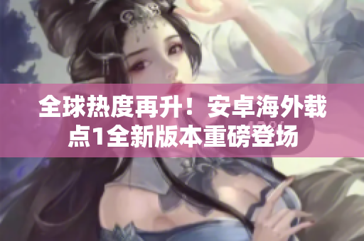 全球熱度再升！安卓海外載點(diǎn)1全新版本重磅登場(chǎng)