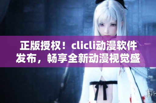 正版授權(quán)！clicli動(dòng)漫軟件發(fā)布，暢享全新動(dòng)漫視覺盛宴