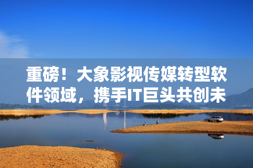 重磅！大象影視傳媒轉型軟件領域，攜手IT巨頭共創(chuàng)未來！