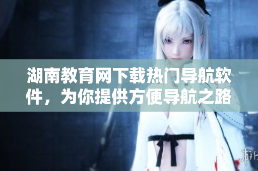 湖南教育網(wǎng)下載熱門導航軟件，為你提供方便導航之路