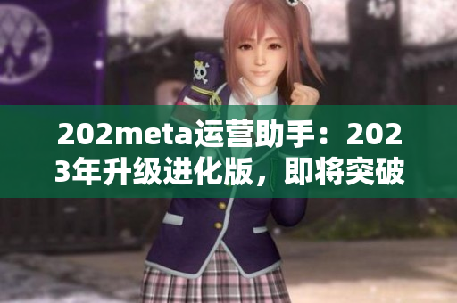 202meta運(yùn)營助手：2023年升級(jí)進(jìn)化版，即將突破技術(shù)壁壘，優(yōu)化用戶體驗(yàn)