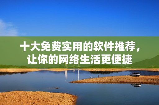 十大免費(fèi)實(shí)用的軟件推薦，讓你的網(wǎng)絡(luò)生活更便捷