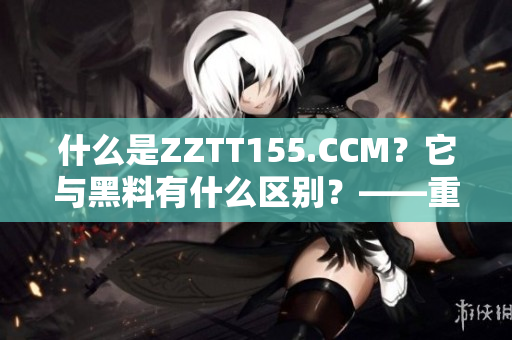 什么是ZZTT155.CCM？它與黑料有什么區(qū)別？——重要性解讀