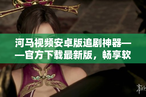 河馬視頻安卓版追劇神器——官方下載最新版，暢享軟件大片！