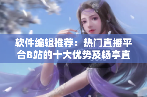 軟件編輯推薦：熱門(mén)直播平臺(tái)B站的十大優(yōu)勢(shì)及暢享直播樂(lè)趣