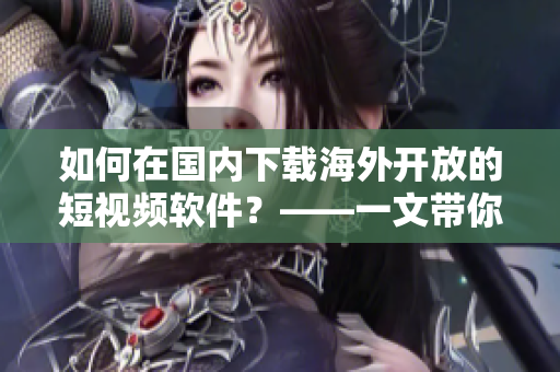 如何在國內(nèi)下載海外開放的短視頻軟件？——一文帶你了解具體步驟