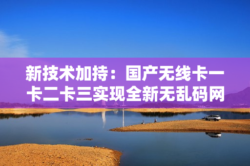 新技術(shù)加持：國(guó)產(chǎn)無線卡一卡二卡三實(shí)現(xiàn)全新無亂碼網(wǎng)絡(luò)連接！
