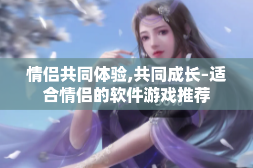 情侶共同體驗(yàn),共同成長(zhǎng)–適合情侶的軟件游戲推薦