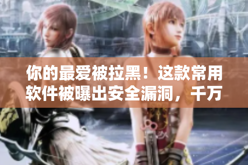 你的最愛被拉黑！這款常用軟件被曝出安全漏洞，千萬別再使用了！