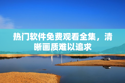 熱門軟件免費觀看全集，清晰畫質(zhì)難以追求