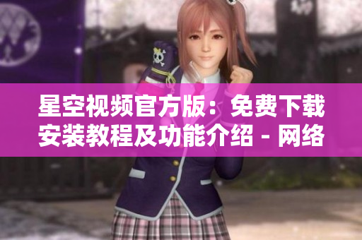 星空視頻官方版：免費下載安裝教程及功能介紹 - 網(wǎng)絡(luò)軟件新聞報道