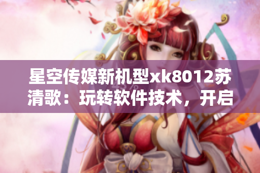 星空傳媒新機型xk8012蘇清歌：玩轉(zhuǎn)軟件技術，開啟全新體驗