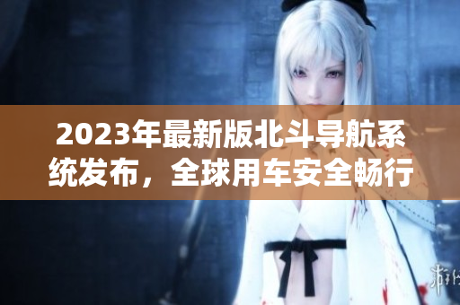 2023年最新版北斗導航系統(tǒng)發(fā)布，全球用車安全暢行無阻