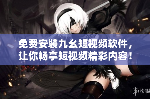 免費(fèi)安裝九幺短視頻軟件，讓你暢享短視頻精彩內(nèi)容！