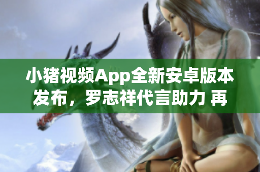 小豬視頻App全新安卓版本發(fā)布，羅志祥代言助力 再現(xiàn)絕佳網(wǎng)絡(luò)觀影體驗