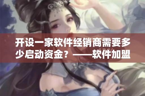 開(kāi)設(shè)一家軟件經(jīng)銷商需要多少啟動(dòng)資金？——軟件加盟大概需要多少錢(qián)？
