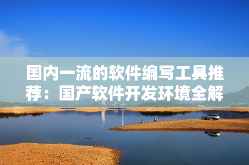 國內(nèi)一流的軟件編寫工具推薦：國產(chǎn)軟件開發(fā)環(huán)境全解析