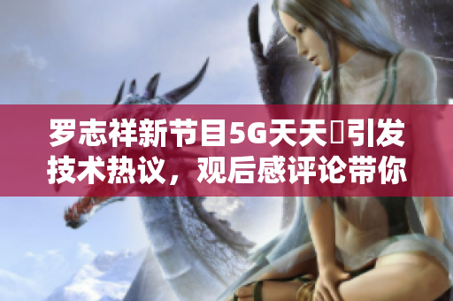 羅志祥新節(jié)目5G天天奭引發(fā)技術熱議，觀后感評論帶你了解軟件前沿創(chuàng)新