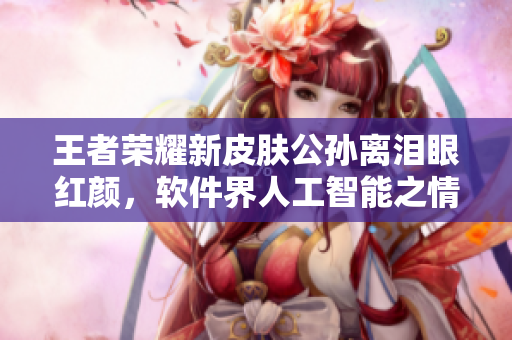 王者榮耀新皮膚公孫離淚眼紅顏，軟件界人工智能之情感功能應(yīng)運(yùn)而生
