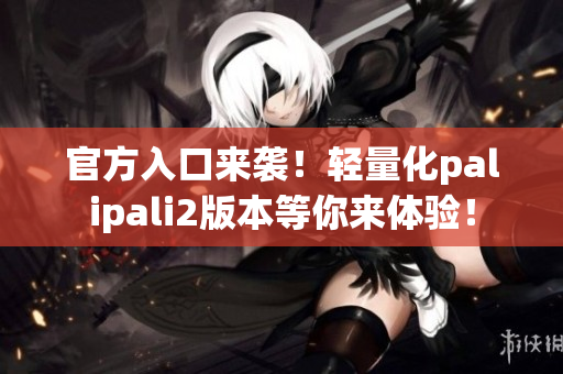 官方入口來(lái)襲！輕量化palipali2版本等你來(lái)體驗(yàn)！
