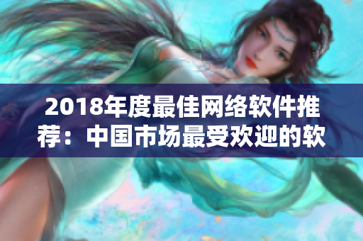 2018年度最佳網(wǎng)絡(luò)軟件推薦：中國(guó)市場(chǎng)最受歡迎的軟件產(chǎn)品盤點(diǎn)！