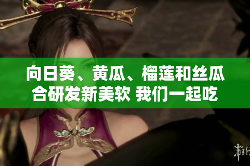 向日葵、黃瓜、榴蓮和絲瓜合研發(fā)新美軟 我們一起吃嗎？