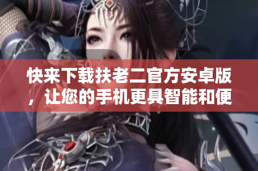 快來(lái)下載扶老二官方安卓版，讓您的手機(jī)更具智能和便利！